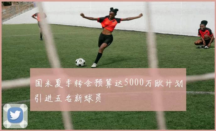国米夏季转会预算达5000万欧计划引进五名新球员