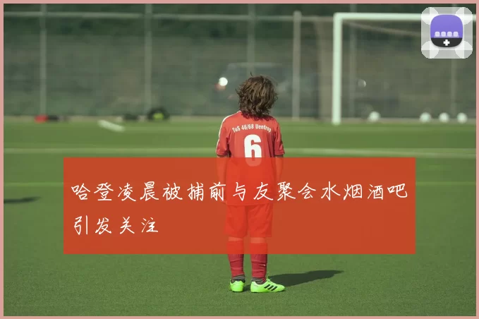 哈登凌晨被捕前与友聚会水烟酒吧引发关注