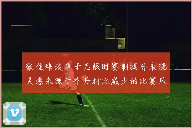 张佳玮谈华子无限时赛制提升表现灵感来源于乔丹科比威少的比赛风格
