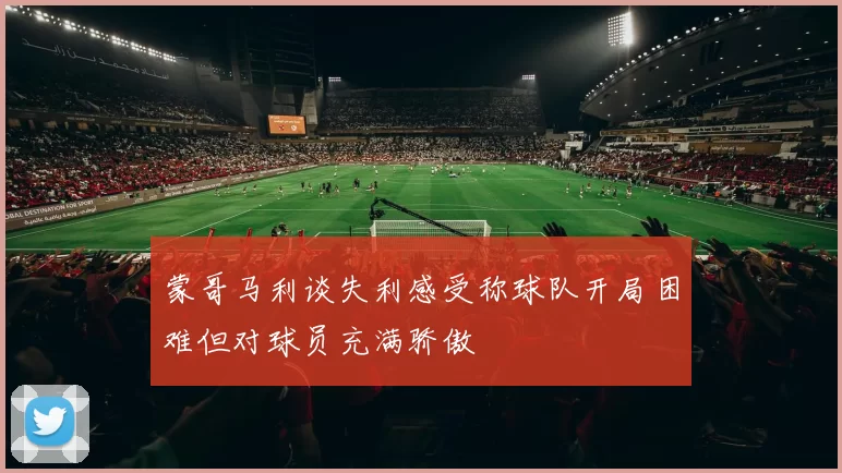 蒙哥马利谈失利感受称球队开局困难但对球员充满骄傲