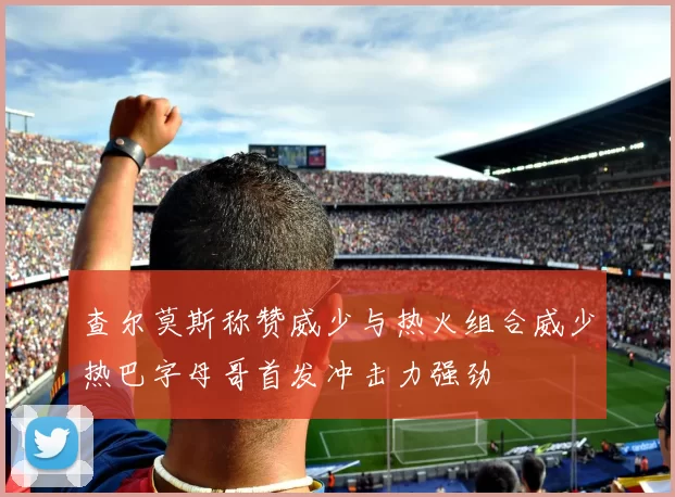 查尔莫斯称赞威少与热火组合威少热巴字母哥首发冲击力强劲
