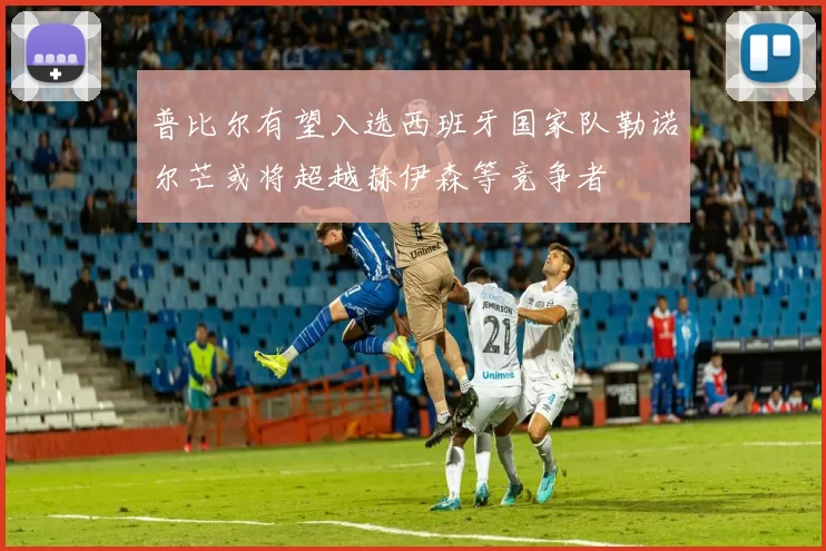 普比尔有望入选西班牙国家队勒诺尔芒或将超越赫伊森等竞争者