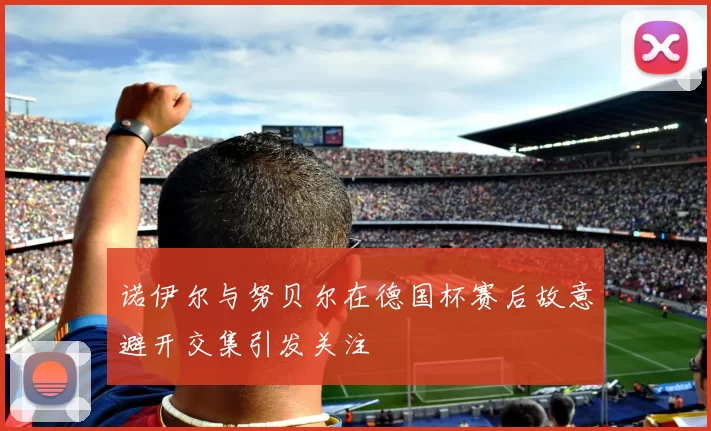 诺伊尔与努贝尔在德国杯赛后故意避开交集引发关注