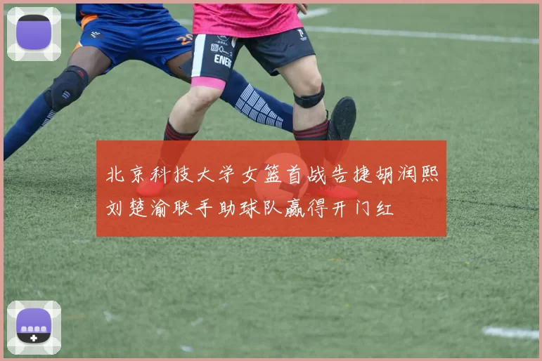 北京科技大学女篮首战告捷胡润熙刘楚渝联手助球队赢得开门红