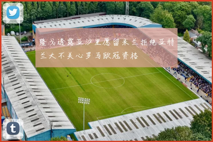 隆戈透露亚沙里愿留米兰拒绝亚特兰大不关心罗马欧冠资格