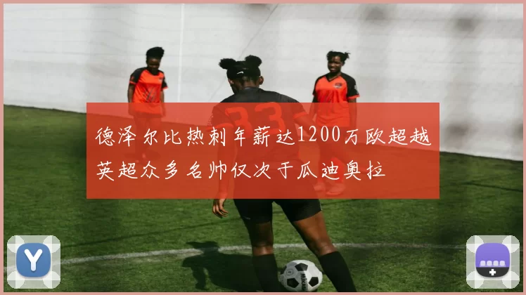 德泽尔比热刺年薪达1200万欧超越英超众多名帅仅次于瓜迪奥拉