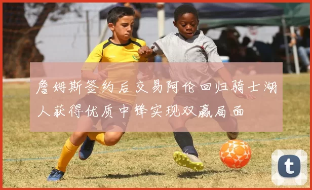 詹姆斯签约后交易阿伦回归骑士湖人获得优质中锋实现双赢局面