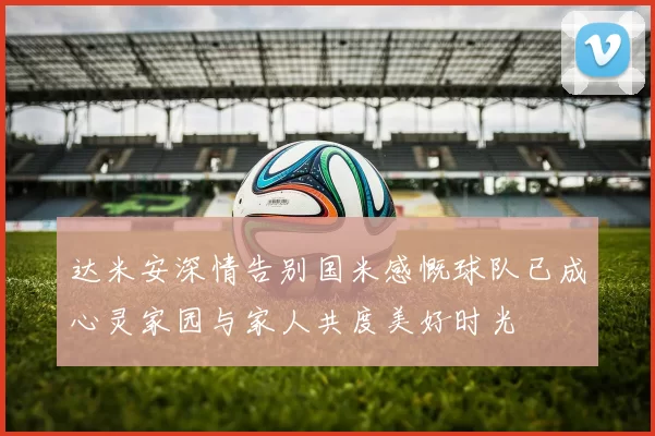 达米安深情告别国米感慨球队已成心灵家园与家人共度美好时光