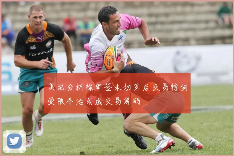 美记分析绿军签米切罗后交易特例受限乔治或成交易筹码