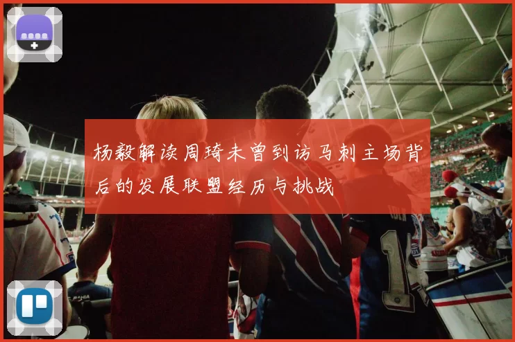 杨毅解读周琦未曾到访马刺主场背后的发展联盟经历与挑战