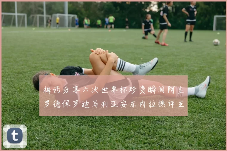 梅西分享六次世界杯珍贵瞬间阿圭罗德保罗迪马利亚安东内拉热评互动