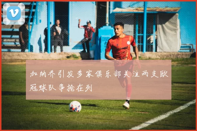 加纳乔引发多家俱乐部关注两支欧冠球队争抢在列