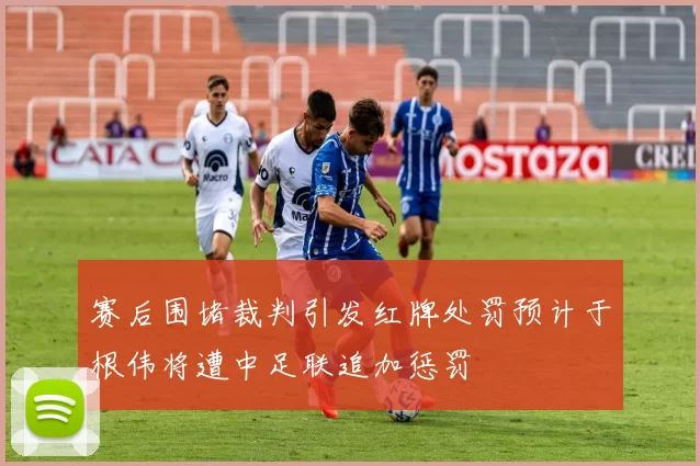 赛后围堵裁判引发红牌处罚预计于根伟将遭中足联追加惩罚