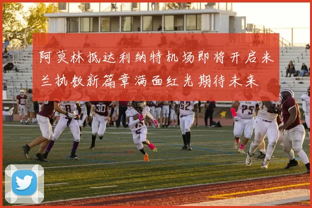 阿莫林抵达利纳特机场即将开启米兰执教新篇章满面红光期待未来