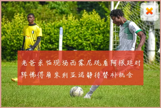 老爸亲临现场西蒙尼观看阿根廷对阵佛得角朱利亚诺静待替补机会