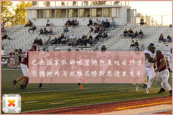 巴西国家队训练营热烈集结安帅亲密拥抱内马尔维尼修斯恩德里克齐亮相