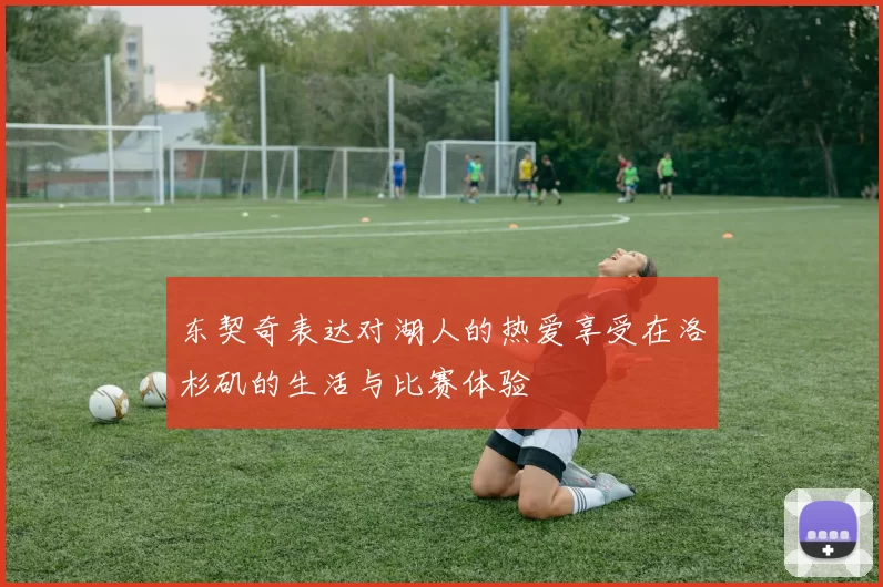 东契奇表达对湖人的热爱享受在洛杉矶的生活与比赛体验