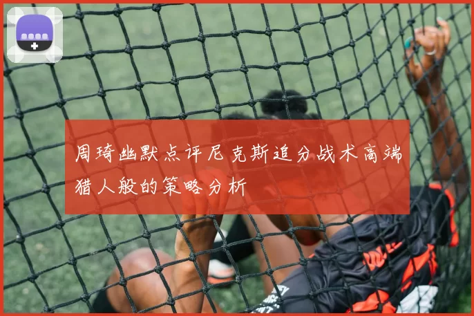 周琦幽默点评尼克斯追分战术高端猎人般的策略分析